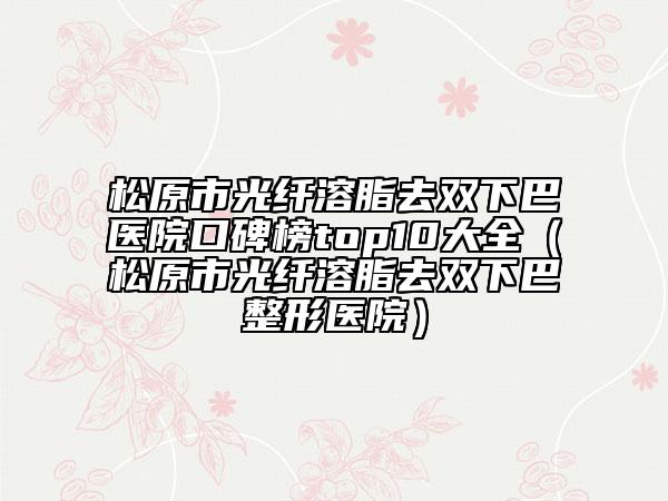 松原市光纤溶脂去双下巴医院口碑榜top10大全（松原市光纤溶脂去双下巴整形医院）