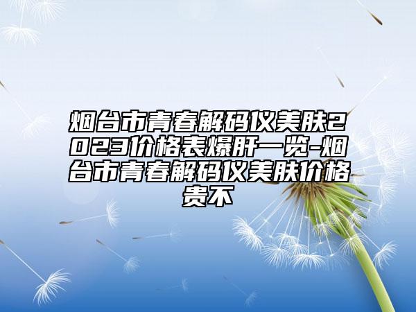烟台市青春解码仪美肤2023价格表爆肝一览-烟台市青春解码仪美肤价格贵不