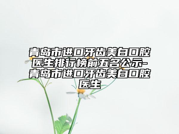 青岛市进口牙齿美白口腔医生排行榜前五名公示-青岛市进口牙齿美白口腔医生