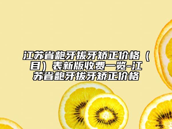 江苏省龅牙拔牙矫正价格（目）表新版收费一览-江苏省龅牙拔牙矫正价格