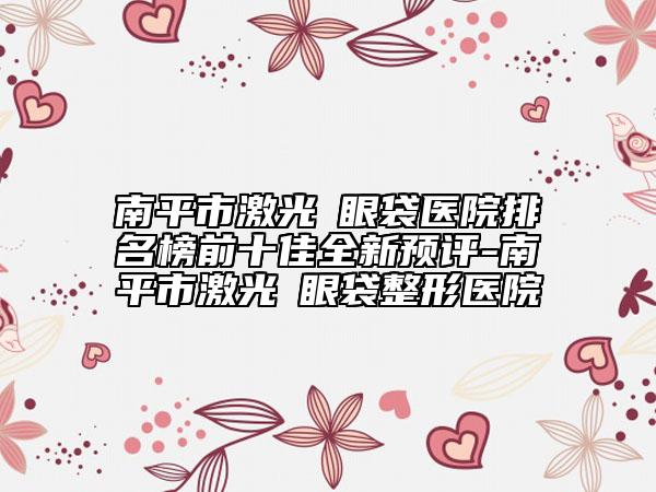 南平市激光袪眼袋医院排名榜前十佳全新预评-南平市激光袪眼袋整形医院