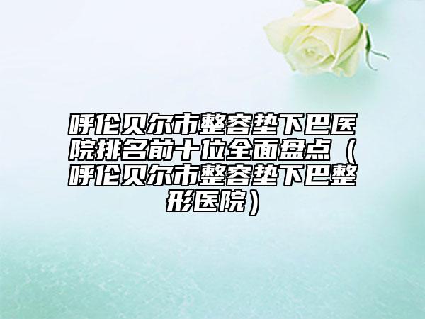 呼伦贝尔市整容垫下巴医院排名前十位全面盘点（呼伦贝尔市整容垫下巴整形医院）