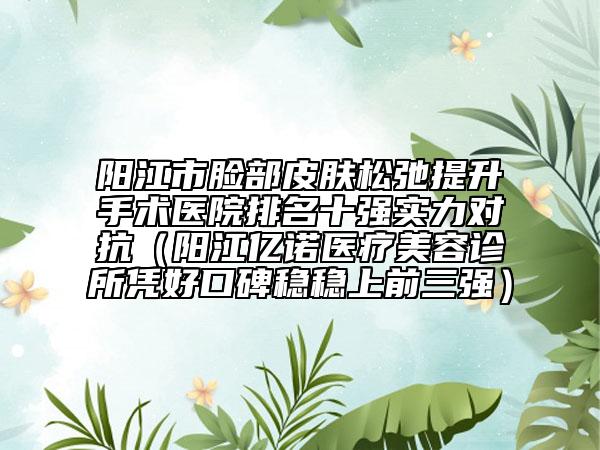 阳江市脸部皮肤松弛提升手术医院排名十强实力对抗（阳江亿诺医疗美容诊所凭好口碑稳稳上前三强）
