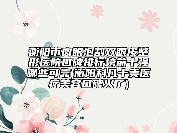 衡阳市肉眼泡割双眼皮整形医院口碑排行榜前十强哪些可靠(衡阳科凡十美医疗美容口碑火了)