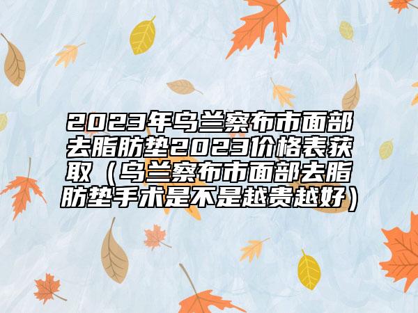 2023年乌兰察布市面部去脂肪垫2023价格表获取（乌兰察布市面部去脂肪垫手术是不是越贵越好）