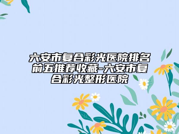 六安市复合彩光医院排名前五推荐收藏-六安市复合彩光整形医院