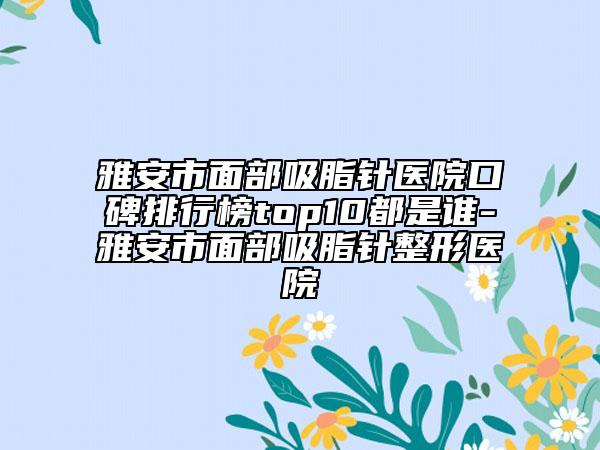 雅安市面部吸脂针医院口碑排行榜top10都是谁-雅安市面部吸脂针整形医院