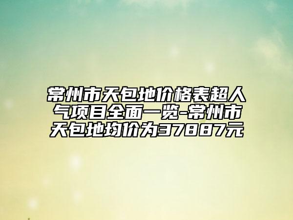 常州市天包地价格表超人气项目全面一览-常州市天包地均价为37887元