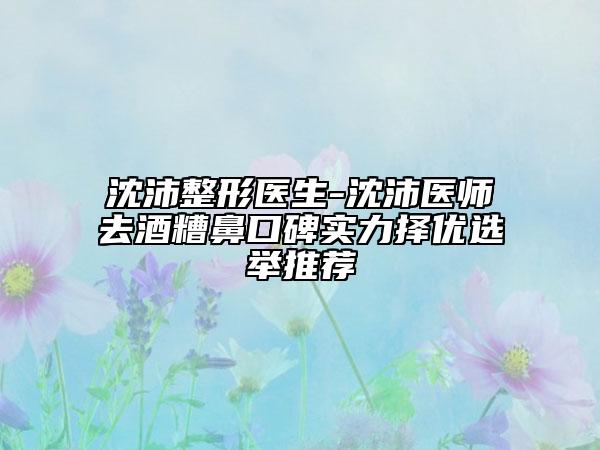 沈沛整形医生-沈沛医师去酒糟鼻口碑实力择优选举推荐