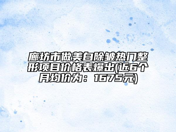 廊坊市做美白除皱热门整形项目价格表爆出(近6个月均价为：1675元)