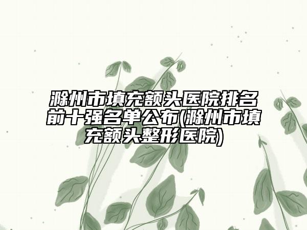 滁州市填充额头医院排名前十强名单公布(滁州市填充额头整形医院)