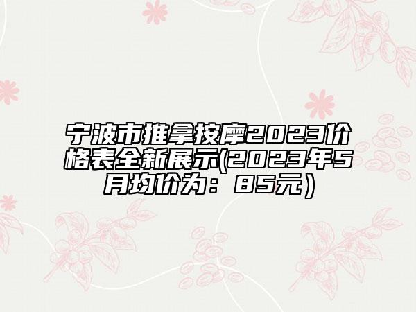 宁波市推拿按摩2023价格表全新展示(2023年5月均价为：85元）