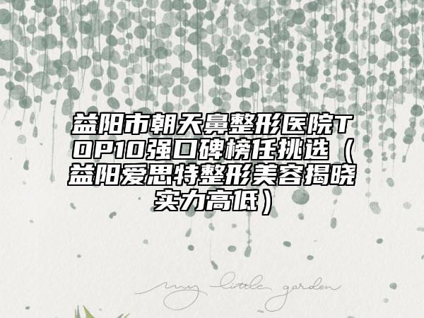 益阳市朝天鼻整形医院TOP10强口碑榜任挑选（益阳爱思特整形美容揭晓实力高低）