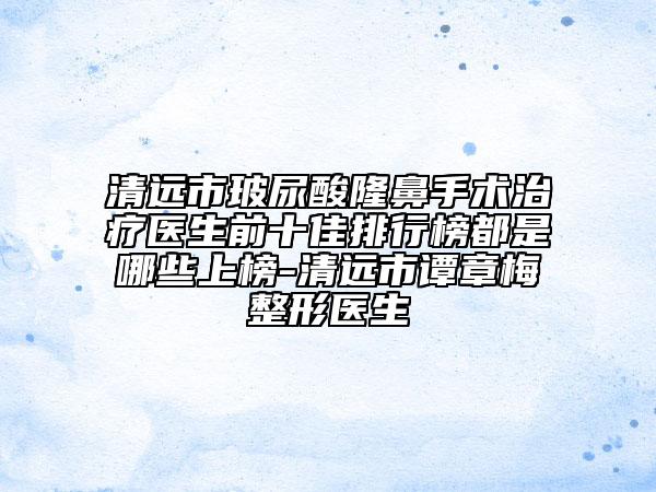 清远市玻尿酸隆鼻手术治疗医生前十佳排行榜都是哪些上榜-清远市谭章梅整形医生