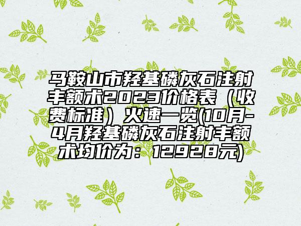 马鞍山市羟基磷灰石注射丰额术2023价格表（收费标准）火速一览(10月-4月羟基磷灰石注射丰额术均价为：12928元)
