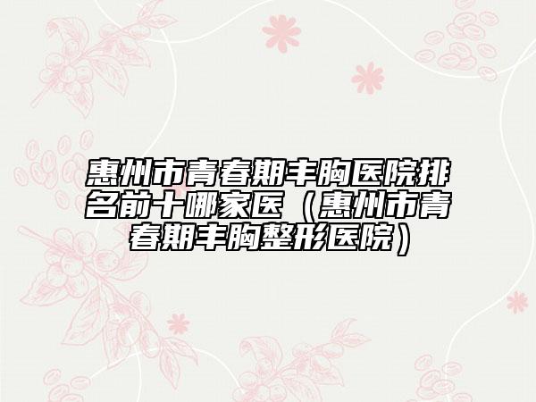 惠州市青春期丰胸医院排名前十哪家医（惠州市青春期丰胸整形医院）
