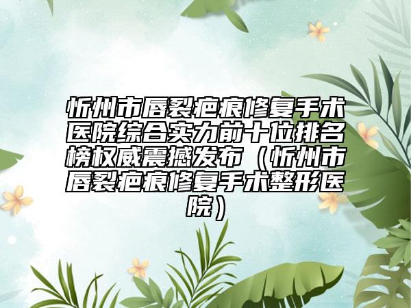 忻州市唇裂疤痕修复手术医院综合实力前十位排名榜权威震撼发布（忻州市唇裂疤痕修复手术整形医院）
