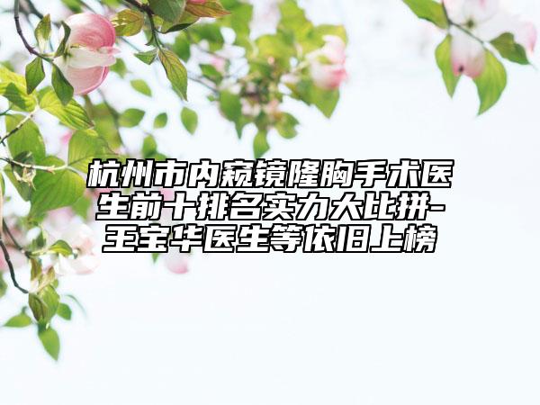 杭州市内窥镜隆胸手术医生前十排名实力大比拼-王宝华医生等依旧上榜
