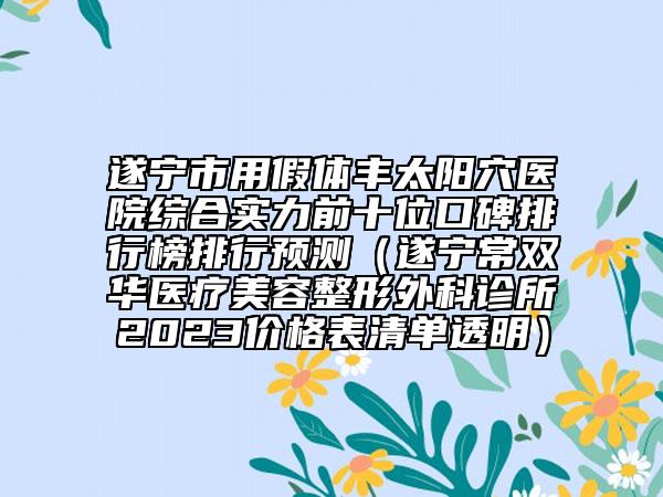 遂宁市用假体丰太阳穴医院综合实力前十位口碑排行榜排行预测（遂宁常双华医疗美容整形外科诊所2023价格表清单透明）