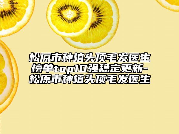 松原市种植头顶毛发医生榜单top10强稳定更新-松原市种植头顶毛发医生