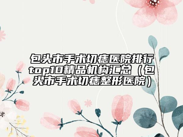 包头市手术切痣医院排行top10精品机构汇总（包头市手术切痣整形医院）