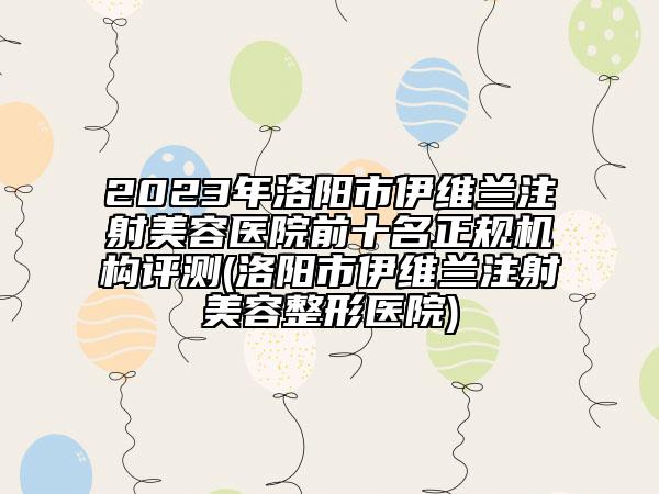 2023年洛阳市伊维兰注射美容医院前十名正规机构评测(洛阳市伊维兰注射美容整形医院)