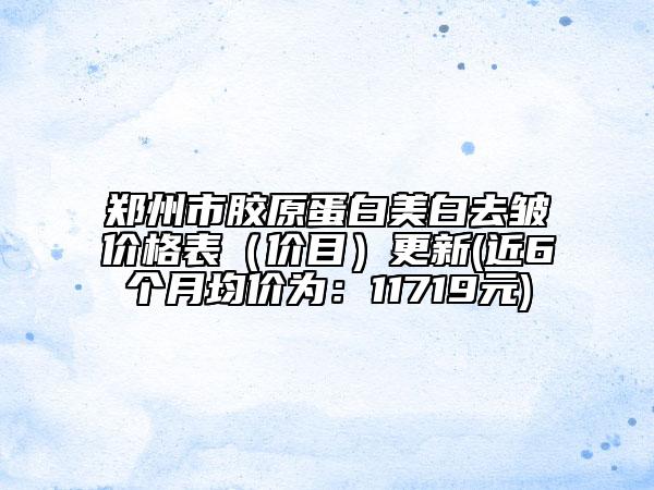 郑州市胶原蛋白美白去皱价格表（价目）更新(近6个月均价为：11719元)