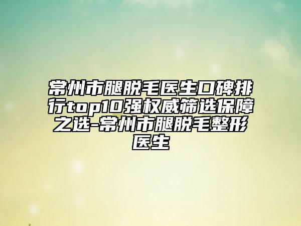 常州市腿脱毛医生口碑排行top10强权威筛选保障之选-常州市腿脱毛整形医生
