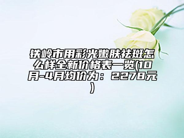 铁岭市用彩光嫩肤祛斑怎么样全新价格表一览(10月-4月均价为：2278元)