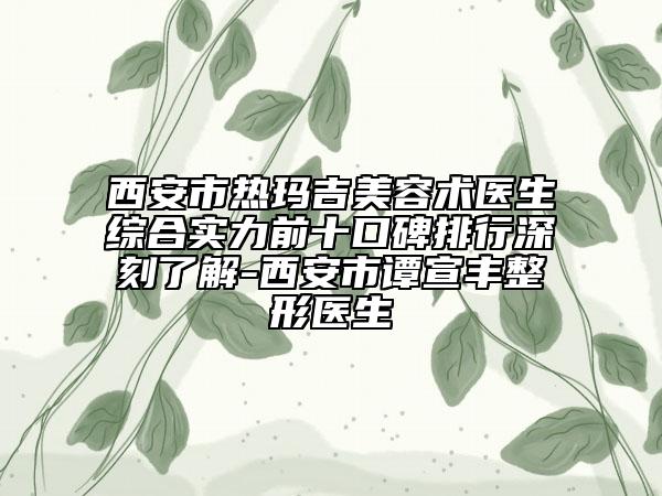 西安市热玛吉美容术医生综合实力前十口碑排行深刻了解-西安市谭宣丰整形医生