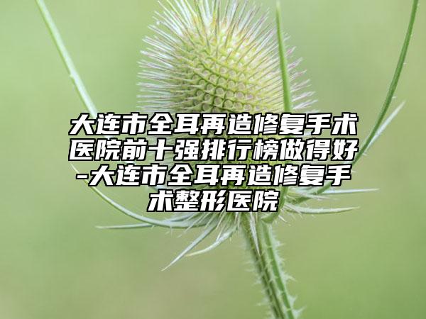 大连市全耳再造修复手术医院前十强排行榜做得好-大连市全耳再造修复手术整形医院