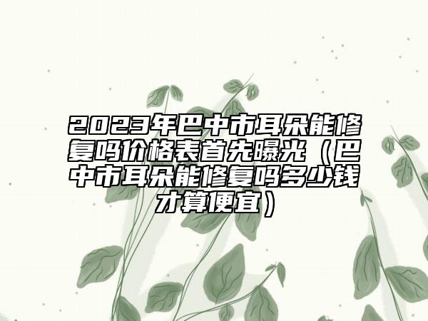 2023年巴中市耳朵能修复吗价格表首先曝光（巴中市耳朵能修复吗多少钱才算便宜）