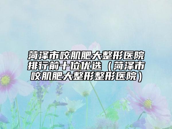 菏泽市咬肌肥大整形医院排行前十位优选（菏泽市咬肌肥大整形整形医院）