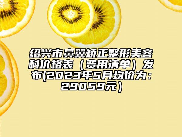 绍兴市鼻翼矫正整形美容科价格表（费用清单）发布(2023年5月均价为：29059元）