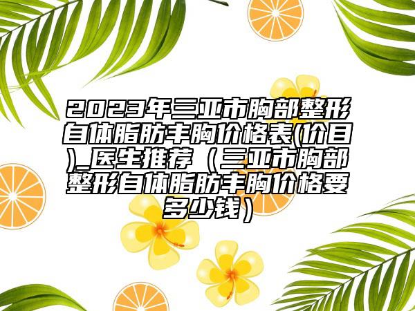 2023年三亚市胸部整形自体脂肪丰胸价格表(价目)_医生推荐（三亚市胸部整形自体脂肪丰胸价格要多少钱）