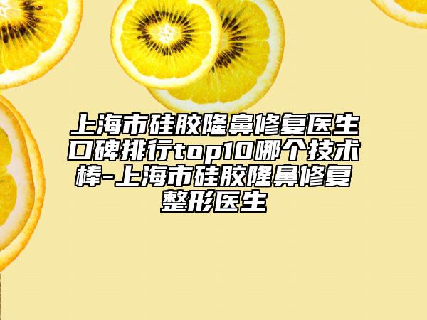 上海市硅胶隆鼻修复医生口碑排行top10哪个技术棒-上海市硅胶隆鼻修复整形医生