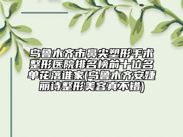 乌鲁木齐市鼻尖塑形手术整形医院排名榜前十位名单花落谁家(乌鲁木齐安婕丽诗整形美容真不错)
