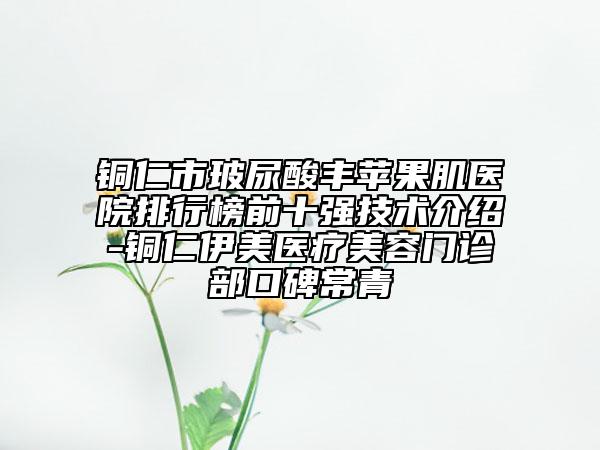 铜仁市玻尿酸丰苹果肌医院排行榜前十强技术介绍-铜仁伊美医疗美容门诊部口碑常青