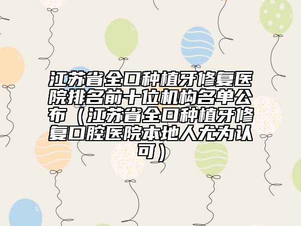 江苏省全口种植牙修复医院排名前十位机构名单公布（江苏省全口种植牙修复口腔医院本地人尤为认可）