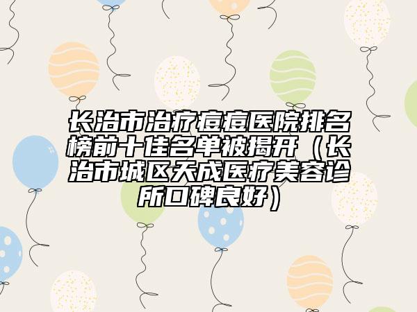 长治市治疗痘痘医院排名榜前十佳名单被揭开（长治市城区天成医疗美容诊所口碑良好）