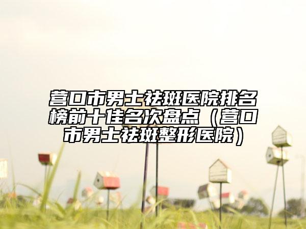 营口市男士祛斑医院排名榜前十佳名次盘点（营口市男士祛斑整形医院）