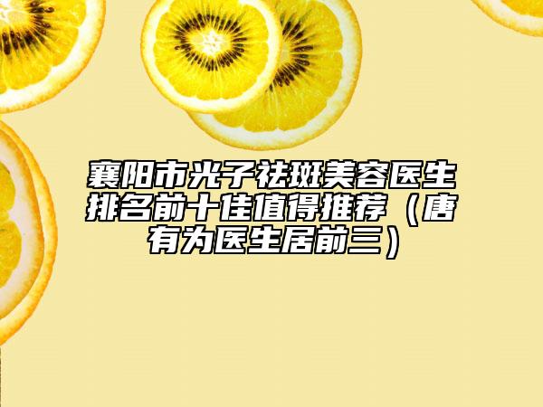襄阳市光子祛斑美容医生排名前十佳值得推荐（唐有为医生居前三）