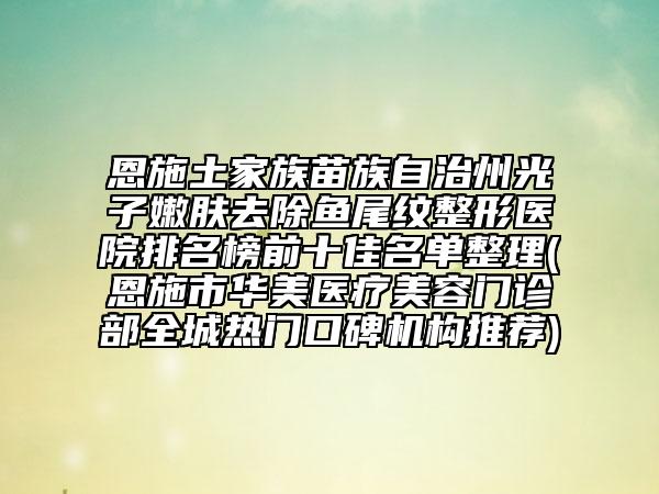 恩施土家族苗族自治州光子嫩肤去除鱼尾纹整形医院排名榜前十佳名单整理(恩施市华美医疗美容门诊部全城热门口碑机构推荐)