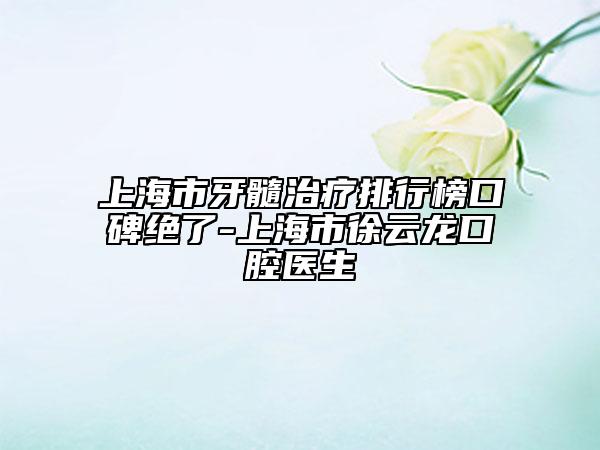 上海市牙髓治疗排行榜口碑绝了-上海市徐云龙口腔医生