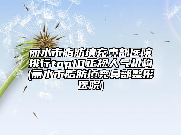 丽水市脂肪填充鼻部医院排行top10正规人气机构(丽水市脂肪填充鼻部整形医院)