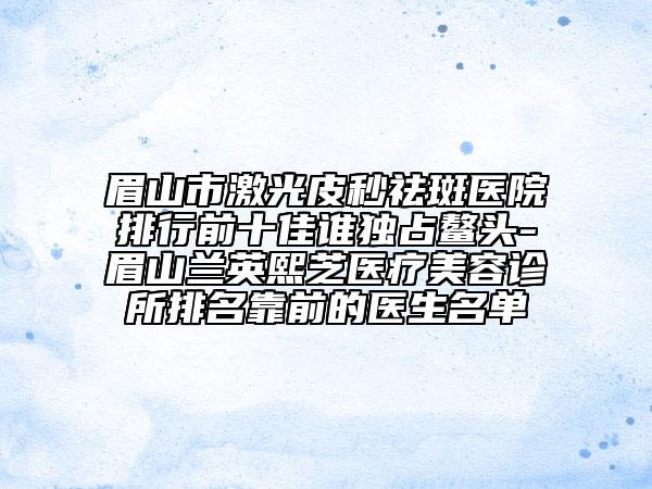 眉山市激光皮秒祛斑医院排行前十佳谁独占鳌头-眉山兰英熙芝医疗美容诊所排名靠前的医生名单
