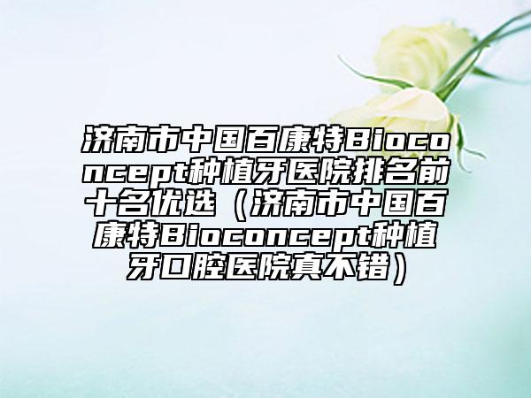 济南市中国百康特Bioconcept种植牙医院排名前十名优选（济南市中国百康特Bioconcept种植牙口腔医院真不错）