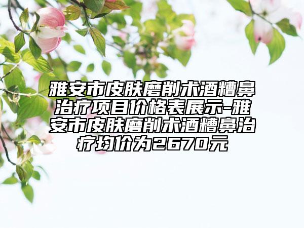 雅安市皮肤磨削术酒糟鼻治疗项目价格表展示-雅安市皮肤磨削术酒糟鼻治疗均价为2670元