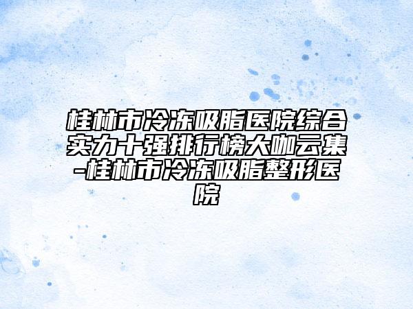 桂林市冷冻吸脂医院综合实力十强排行榜大咖云集-桂林市冷冻吸脂整形医院