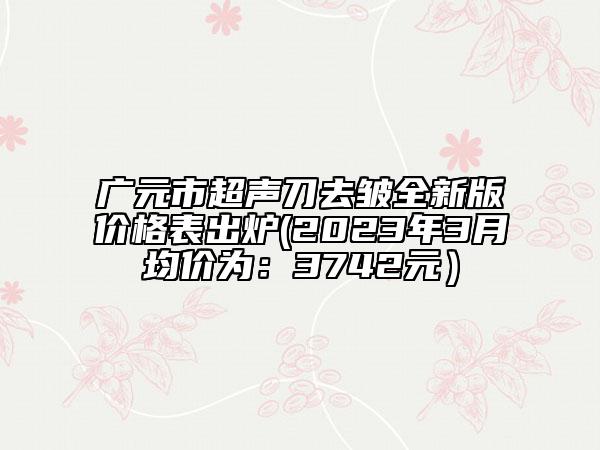 广元市超声刀去皱全新版价格表出炉(2023年3月均价为：3742元）